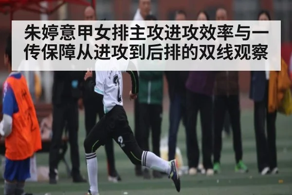 朱婷意甲女排主攻进攻效率与一传保障从进攻到后排的双线观察